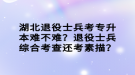 湖北退役士兵考專升本難不難？退役士兵綜合考查還考素描？