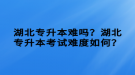 湖北專升本難嗎？湖北專升本考試難度如何？