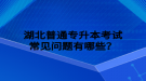 湖北普通專升本考試常見問題有哪些？