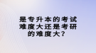 是專升本的考試難度大還是考研的難度大？