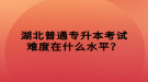 湖北普通專升本考試難度在什么水平？