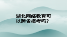 湖北網絡教育可以跨省報考嗎？