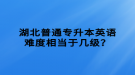 湖北普通專升本英語難度相當(dāng)于幾級？