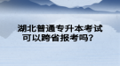 湖北普通專升本考試可以跨省報考嗎？