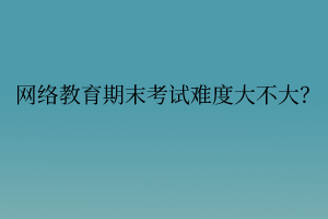 網(wǎng)絡(luò)教育期末考試難度大不大？