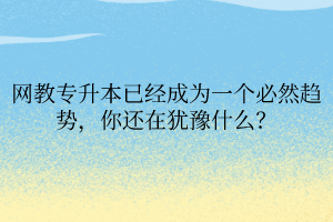 網(wǎng)教專升本已經(jīng)成為一個必然趨勢，你還在猶豫什么？