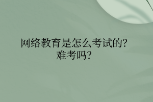 網(wǎng)絡教育是怎么考試的？難考嗎？