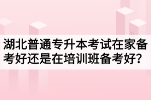 湖北普通專(zhuān)升本考試在家備考好還是在培訓(xùn)班備考好？