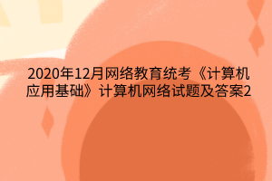 2020年12月網(wǎng)絡(luò)教育統(tǒng)考《計算機應(yīng)用基礎(chǔ)》計算機網(wǎng)絡(luò)試題及答案2