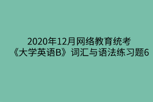 2020年12月網(wǎng)絡(luò)教育統(tǒng)考《大學(xué)英語(yǔ)B》詞匯與語(yǔ)法練習(xí)題6