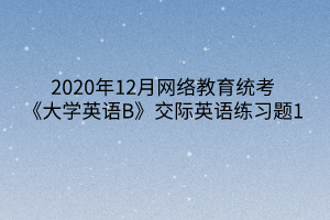 2020年12月網(wǎng)絡(luò)教育統(tǒng)考《大學(xué)英語(yǔ)B》交際英語(yǔ)練習(xí)題1