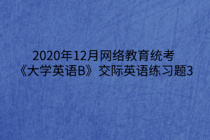 2020年12月網(wǎng)絡(luò)教育統(tǒng)考《大學(xué)英語(yǔ)B》交際英語(yǔ)練習(xí)題3