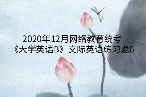 2020年12月網(wǎng)絡(luò)教育統(tǒng)考《大學(xué)英語(yǔ)B》交際英語(yǔ)練習(xí)題6