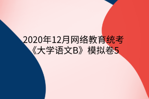 2020年12月網(wǎng)絡(luò)教育統(tǒng)考《大學語文B》模擬卷5