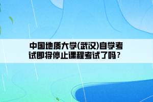 中國地質(zhì)大學(xué)(武漢)自學(xué)考試即將停止課程考試了嗎？