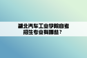 湖北汽車工業(yè)學(xué)院自考招生專業(yè)有哪些？