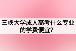 三峽大學成人高考什么專業(yè)的學費便宜？