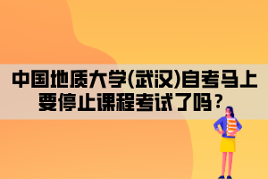 中國地質(zhì)大學(xué)(武漢)自考馬上要停止課程考試了嗎？