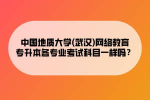 中國地質(zhì)大學(xué)(武漢)網(wǎng)絡(luò)教育專升本各專業(yè)考試科目一樣嗎？