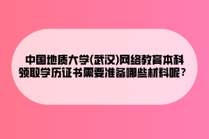 中國地質(zhì)大學(xué)(武漢)網(wǎng)絡(luò)教育本科領(lǐng)取學(xué)歷證書需要準(zhǔn)備哪些材料呢？