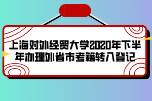 上海對(duì)外經(jīng)貿(mào)大學(xué)2020年下半年辦理外省市考籍轉(zhuǎn)入登記