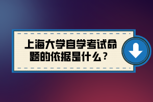 上海大學(xué)自學(xué)考試命題的依據(jù)是什么？