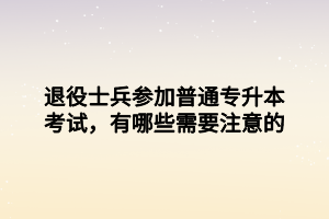 退役士兵參加普通專升本考試，有哪些需要注意的