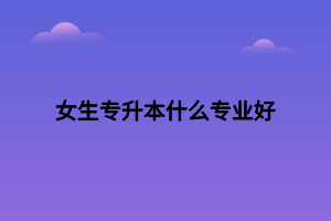 女生專升本什么專業(yè)好