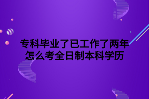 ?？飘厴I(yè)了已工作了兩年怎么考全日制本科學(xué)歷