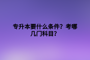 專升本要什么條件？考哪幾門科目？