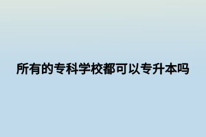 所有的專科學(xué)校都可以專升本嗎