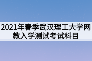 2021年春季武漢理工大學(xué)網(wǎng)教入學(xué)測(cè)試考試科目是什么？