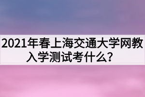 2021年春上海交通大學(xué)網(wǎng)教入學(xué)測試考什么？