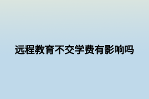 遠(yuǎn)程教育不交學(xué)費(fèi)有影響嗎