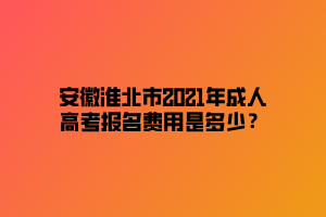 安徽淮北市2021年成人高考報(bào)名費(fèi)用是多少？