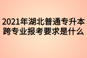 2021年湖北普通專升本跨專業(yè)報(bào)考要求是什么？