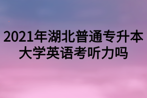 2021年湖北普通專升本大學(xué)英語考聽力嗎？