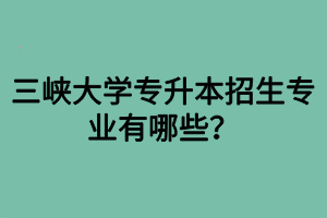 三峽大學(xué)專(zhuān)升本招生專(zhuān)業(yè)有哪些？