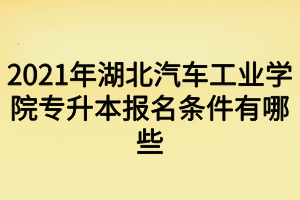 2021年湖北汽車(chē)工業(yè)學(xué)院專(zhuān)升本報(bào)名條件有哪些