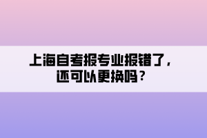 上海自考報專業(yè)報錯了，還可以更換嗎？