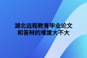 湖北遠程教育畢業(yè)論文和答辯的難度大不大