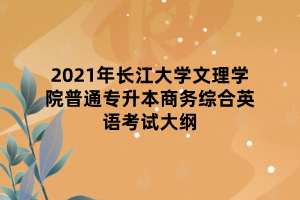 2021年長江大學(xué)文理學(xué)院普通專升本商務(wù)綜合英語考試大綱