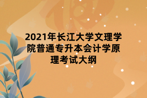 2021年長江大學文理學院普通專升本會計學原理考試大綱