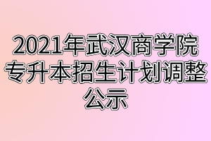 2021年武漢商學院專升本招生計劃調整公示