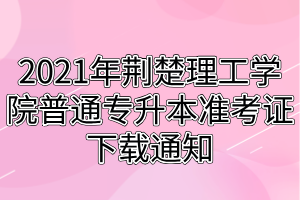 2021年荊楚理工學(xué)院普通專升本準考證下載通知