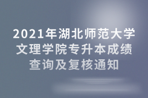 2021年湖北師范大學文理學院專升本成績查詢及復核通知