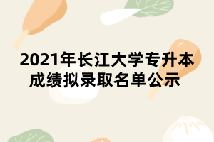 2021年長江大學(xué)專升本成績擬錄取名單公示