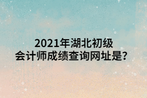 2021年湖北初級會計師成績查詢網(wǎng)址是？ (1)