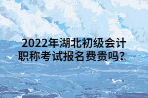 2022年湖北初級會計職稱考試報名費(fèi)貴嗎？