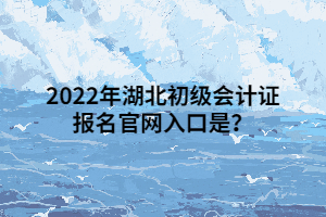 2022年湖北初級會計證報名官網(wǎng)入口是？